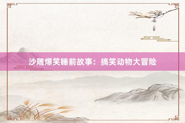 沙雕爆笑睡前故事：搞笑动物大冒险