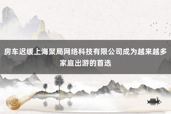 房车迟缓上海聚局网络科技有限公司成为越来越多家庭出游的首选